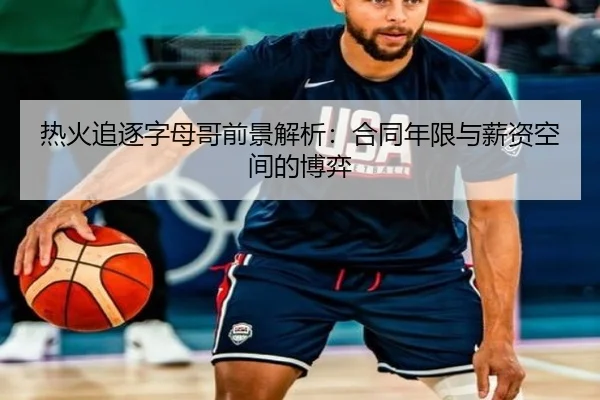 热火追逐字母哥前景解析：合同年限与薪资空间的博弈